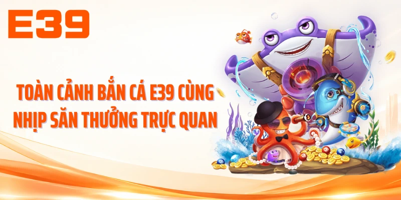 Toàn cảnh bắn cá E39 cùng nhịp săn thưởng trực quan